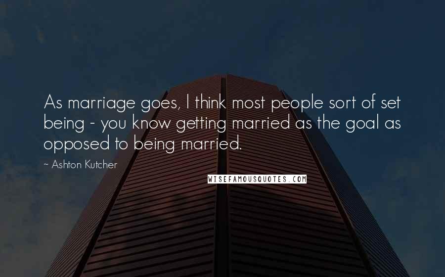 Ashton Kutcher Quotes: As marriage goes, I think most people sort of set being - you know getting married as the goal as opposed to being married.