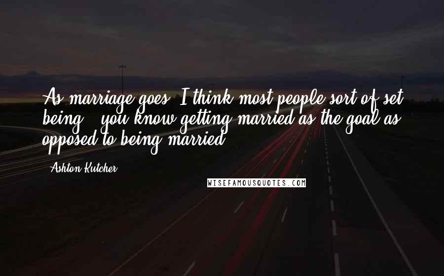 Ashton Kutcher Quotes: As marriage goes, I think most people sort of set being - you know getting married as the goal as opposed to being married.
