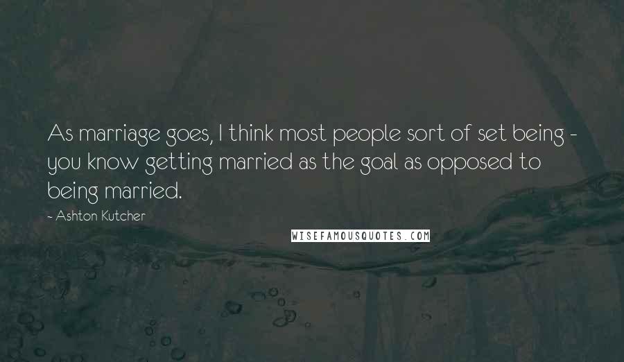 Ashton Kutcher Quotes: As marriage goes, I think most people sort of set being - you know getting married as the goal as opposed to being married.