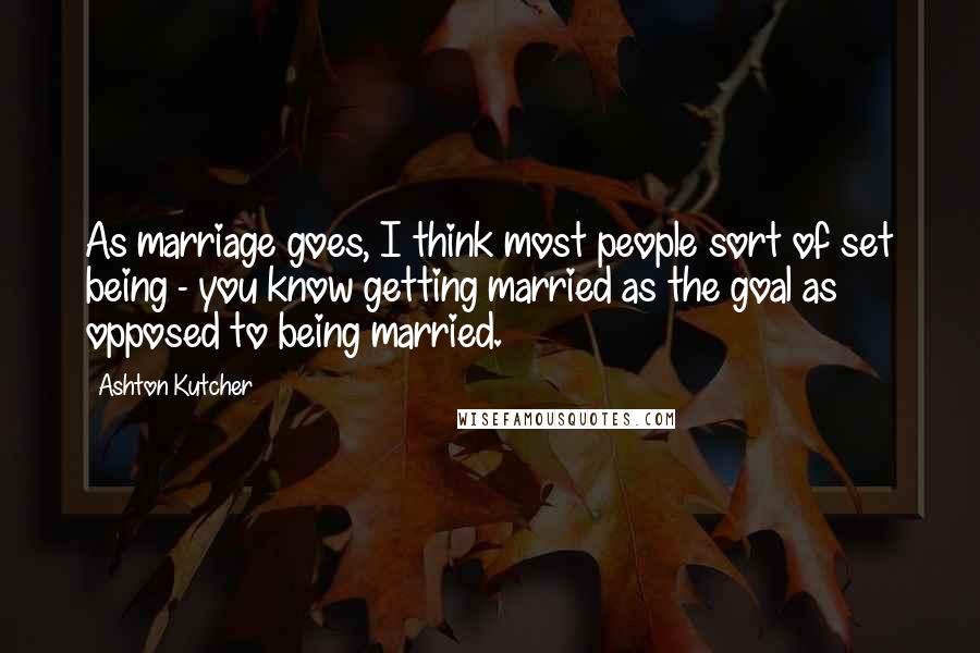 Ashton Kutcher Quotes: As marriage goes, I think most people sort of set being - you know getting married as the goal as opposed to being married.