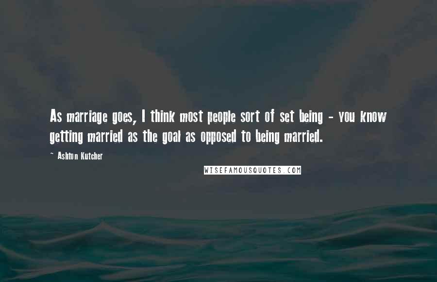 Ashton Kutcher Quotes: As marriage goes, I think most people sort of set being - you know getting married as the goal as opposed to being married.