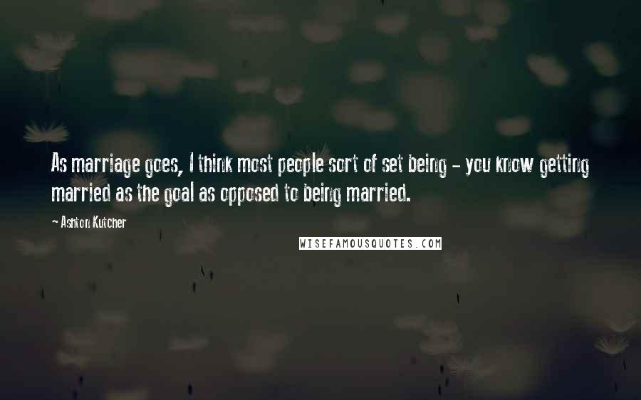 Ashton Kutcher Quotes: As marriage goes, I think most people sort of set being - you know getting married as the goal as opposed to being married.