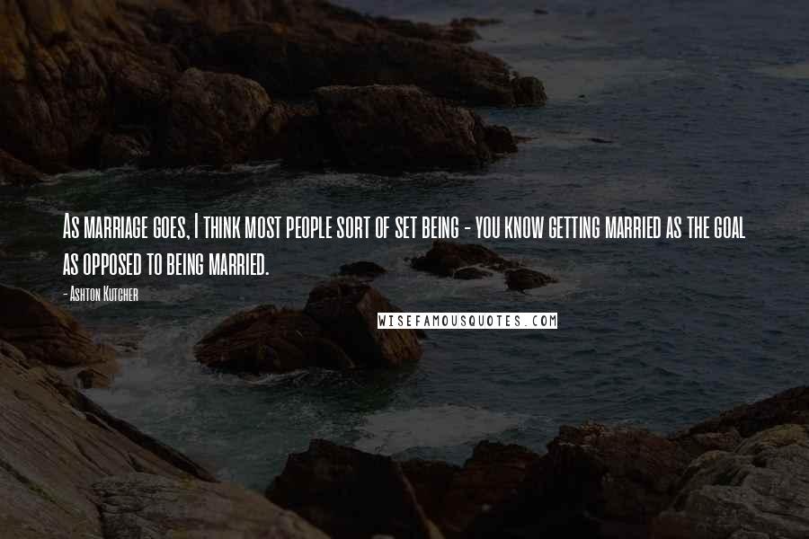 Ashton Kutcher Quotes: As marriage goes, I think most people sort of set being - you know getting married as the goal as opposed to being married.