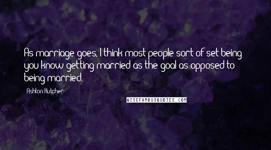 Ashton Kutcher Quotes: As marriage goes, I think most people sort of set being - you know getting married as the goal as opposed to being married.