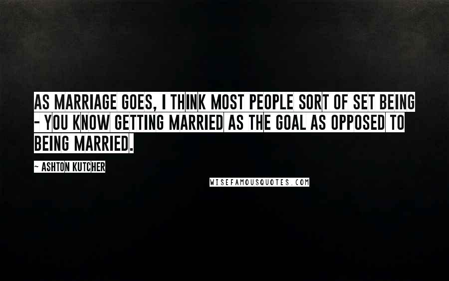 Ashton Kutcher Quotes: As marriage goes, I think most people sort of set being - you know getting married as the goal as opposed to being married.