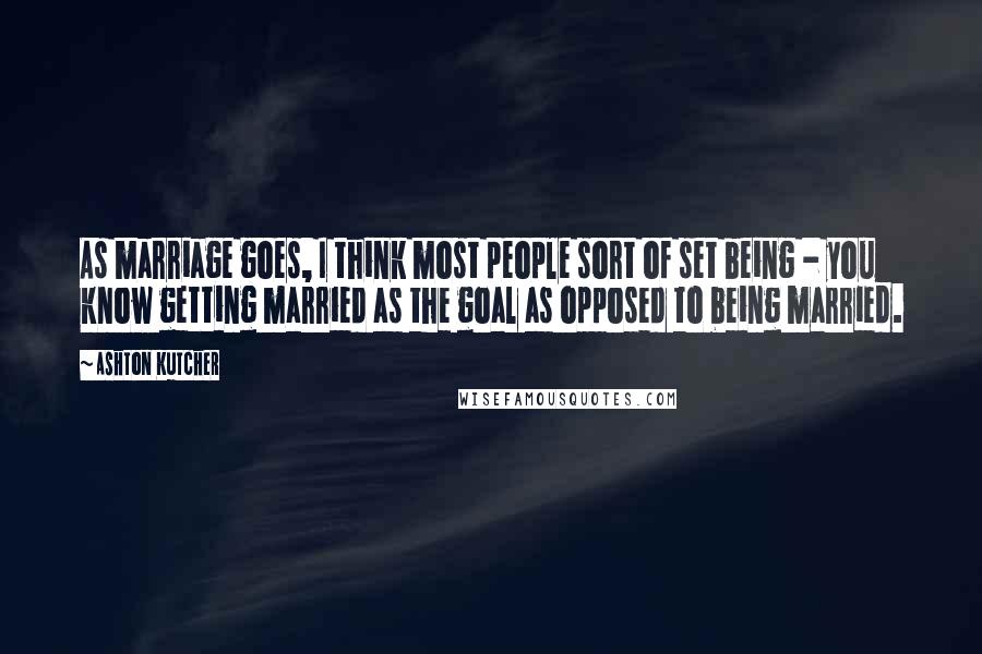 Ashton Kutcher Quotes: As marriage goes, I think most people sort of set being - you know getting married as the goal as opposed to being married.