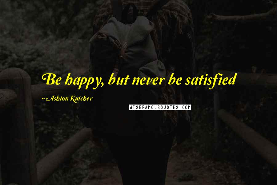 Ashton Kutcher Quotes: Be happy, but never be satisfied