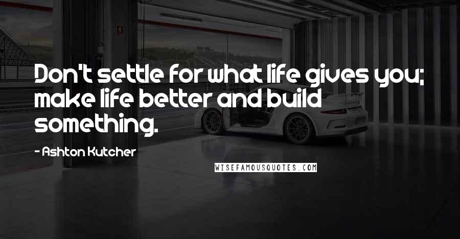 Ashton Kutcher Quotes: Don't settle for what life gives you; make life better and build something.