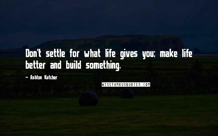 Ashton Kutcher Quotes: Don't settle for what life gives you; make life better and build something.