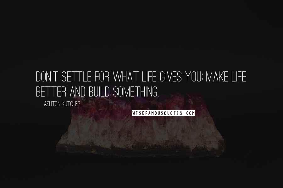Ashton Kutcher Quotes: Don't settle for what life gives you; make life better and build something.