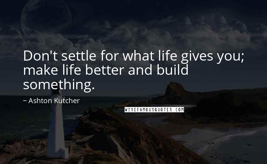 Ashton Kutcher Quotes: Don't settle for what life gives you; make life better and build something.