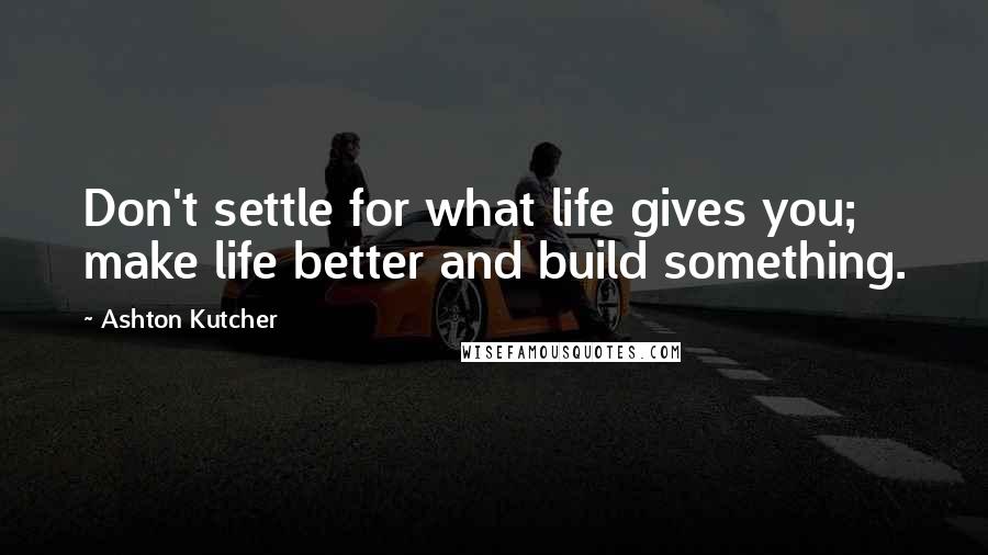 Ashton Kutcher Quotes: Don't settle for what life gives you; make life better and build something.