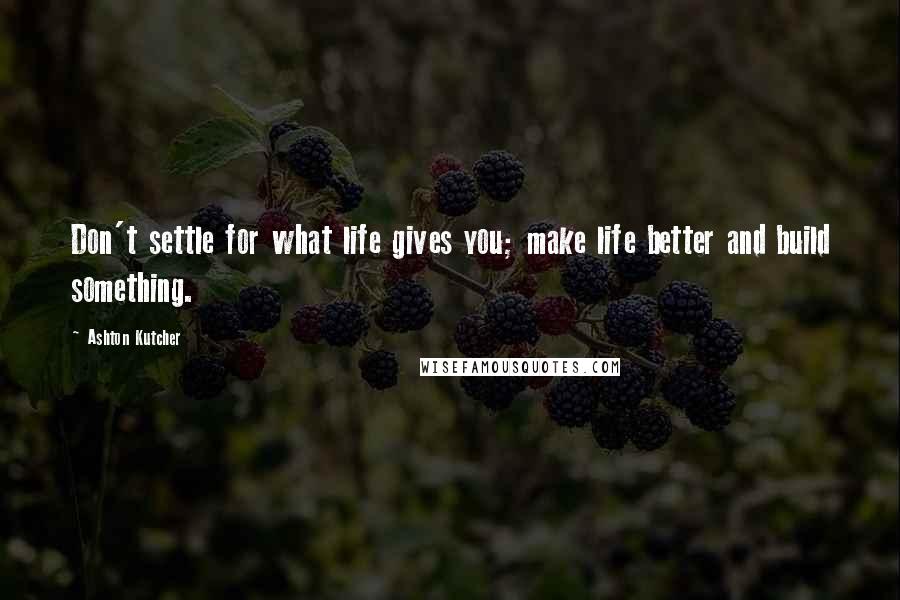 Ashton Kutcher Quotes: Don't settle for what life gives you; make life better and build something.