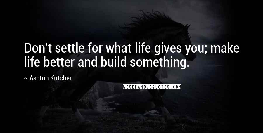 Ashton Kutcher Quotes: Don't settle for what life gives you; make life better and build something.