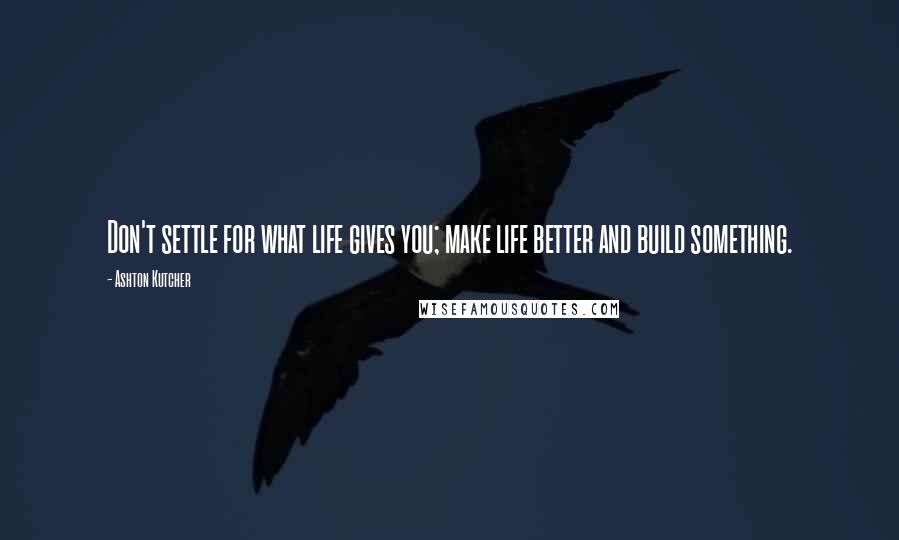 Ashton Kutcher Quotes: Don't settle for what life gives you; make life better and build something.