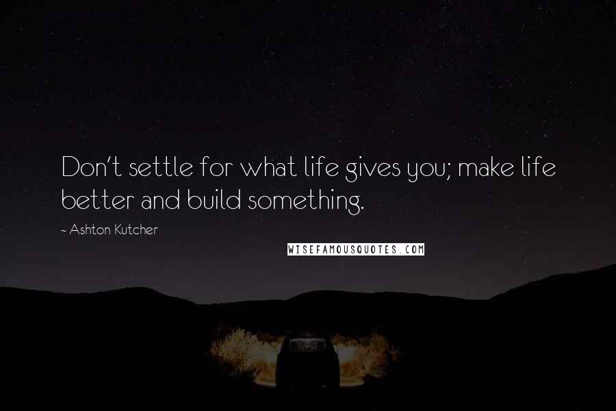 Ashton Kutcher Quotes: Don't settle for what life gives you; make life better and build something.