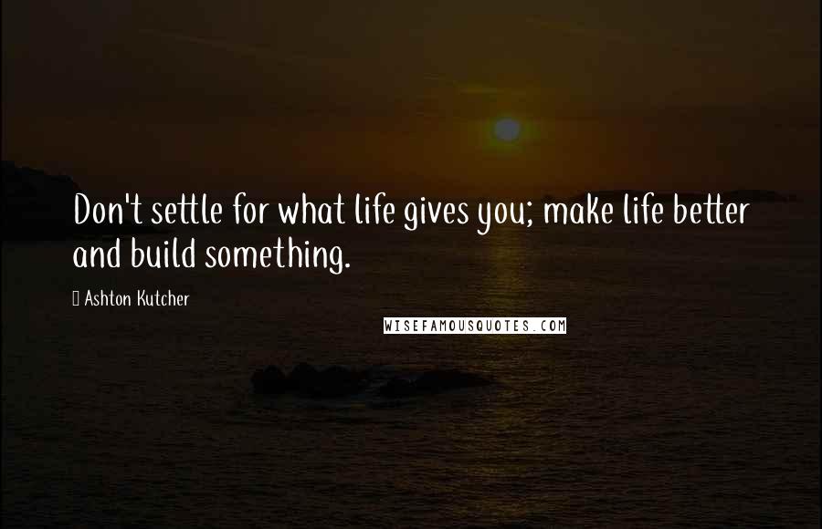 Ashton Kutcher Quotes: Don't settle for what life gives you; make life better and build something.