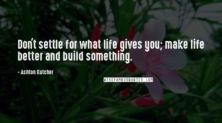 Ashton Kutcher Quotes: Don't settle for what life gives you; make life better and build something.