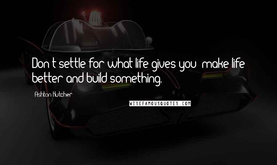 Ashton Kutcher Quotes: Don't settle for what life gives you; make life better and build something.