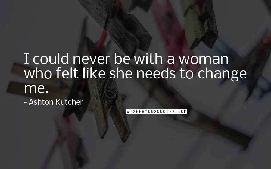 Ashton Kutcher Quotes: I could never be with a woman who felt like she needs to change me.