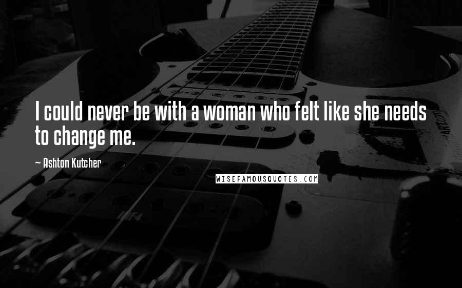 Ashton Kutcher Quotes: I could never be with a woman who felt like she needs to change me.