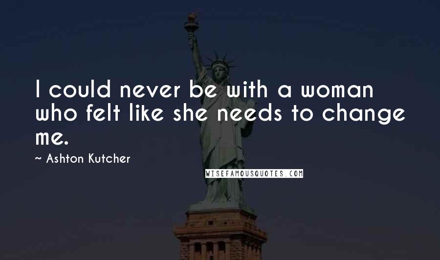 Ashton Kutcher Quotes: I could never be with a woman who felt like she needs to change me.