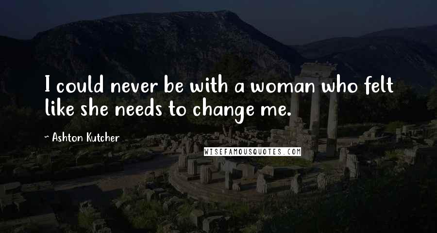 Ashton Kutcher Quotes: I could never be with a woman who felt like she needs to change me.