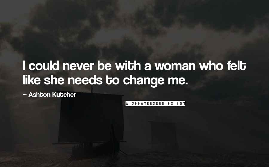 Ashton Kutcher Quotes: I could never be with a woman who felt like she needs to change me.
