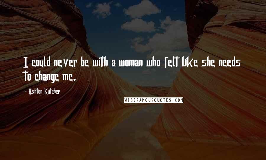 Ashton Kutcher Quotes: I could never be with a woman who felt like she needs to change me.
