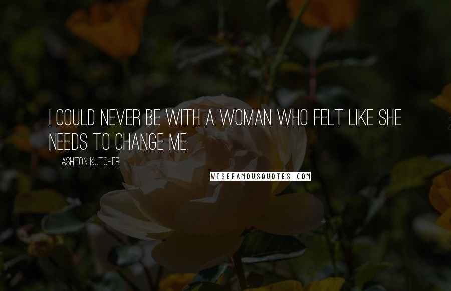 Ashton Kutcher Quotes: I could never be with a woman who felt like she needs to change me.