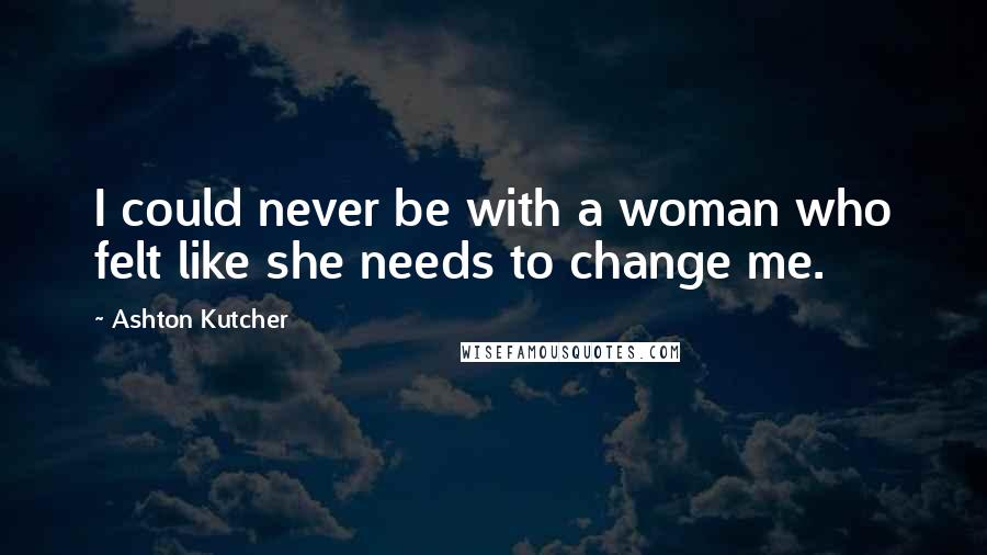 Ashton Kutcher Quotes: I could never be with a woman who felt like she needs to change me.