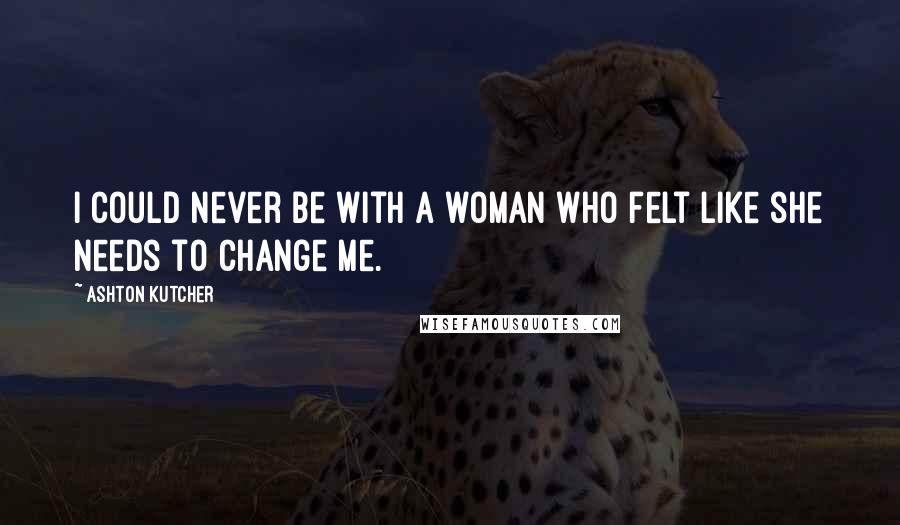 Ashton Kutcher Quotes: I could never be with a woman who felt like she needs to change me.