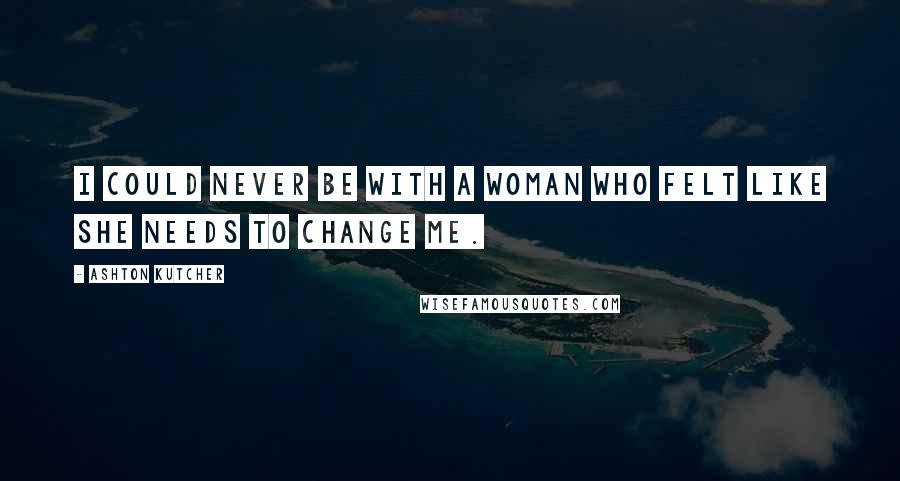 Ashton Kutcher Quotes: I could never be with a woman who felt like she needs to change me.