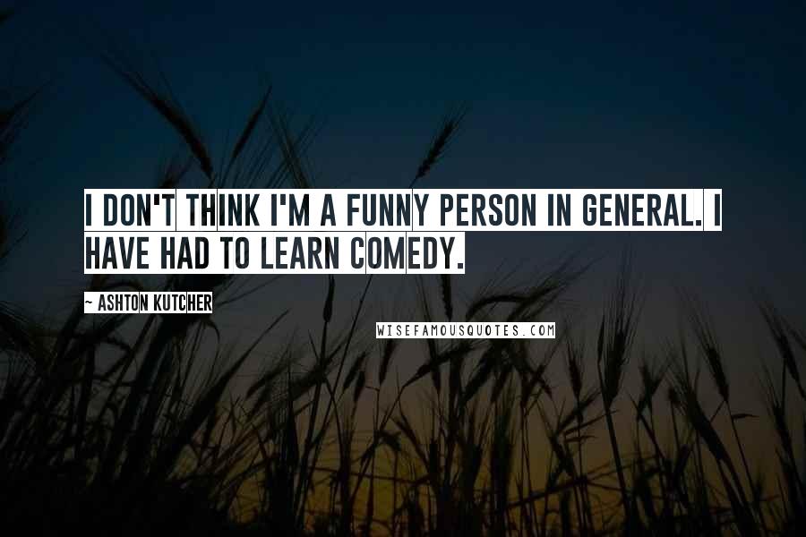 Ashton Kutcher Quotes: I don't think I'm a funny person in general. I have had to learn comedy.