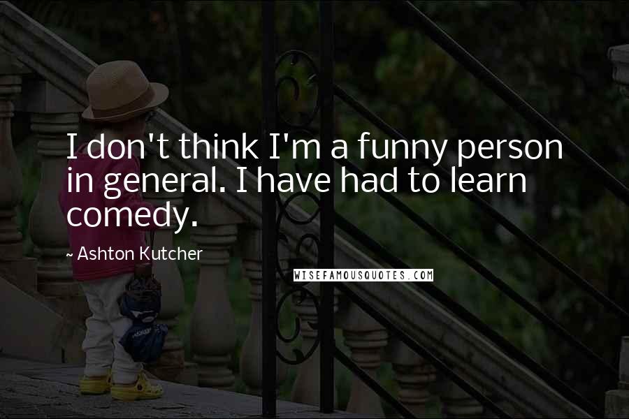 Ashton Kutcher Quotes: I don't think I'm a funny person in general. I have had to learn comedy.