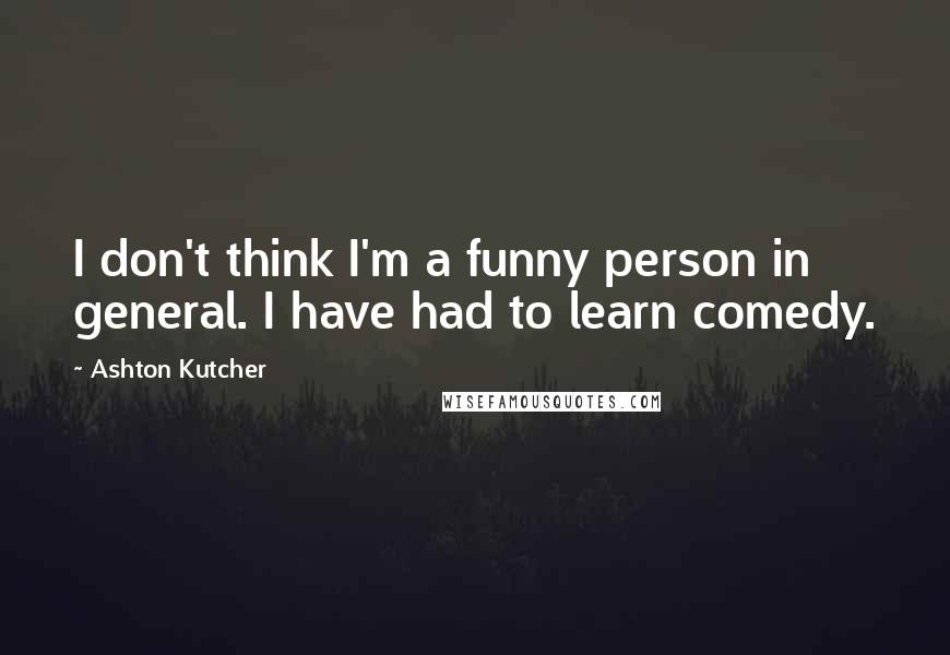 Ashton Kutcher Quotes: I don't think I'm a funny person in general. I have had to learn comedy.