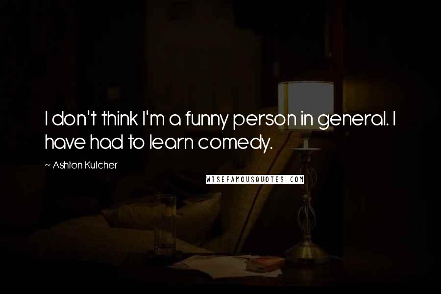 Ashton Kutcher Quotes: I don't think I'm a funny person in general. I have had to learn comedy.