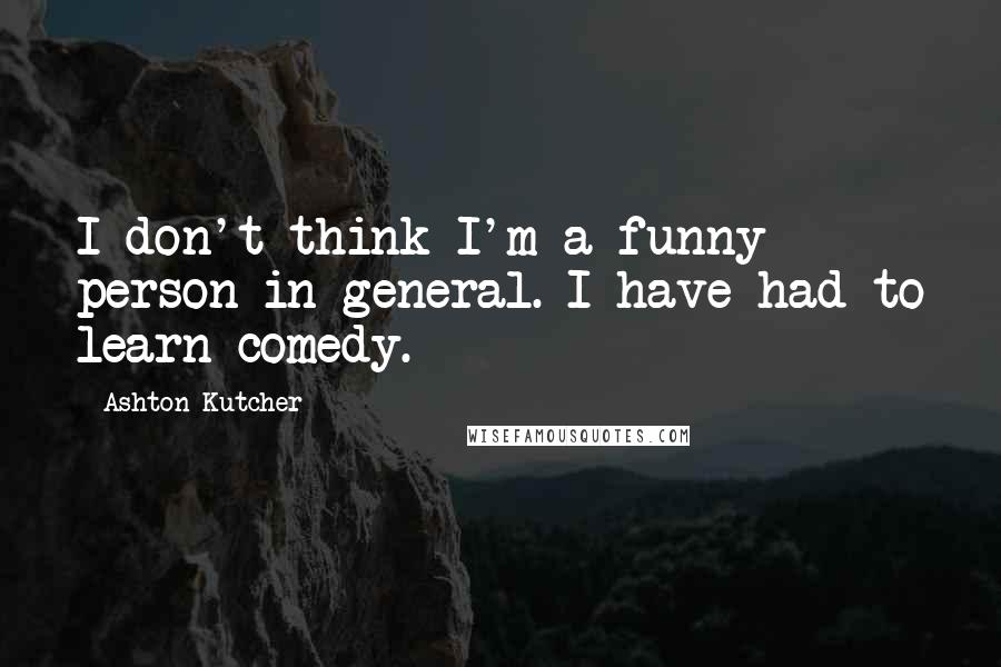 Ashton Kutcher Quotes: I don't think I'm a funny person in general. I have had to learn comedy.