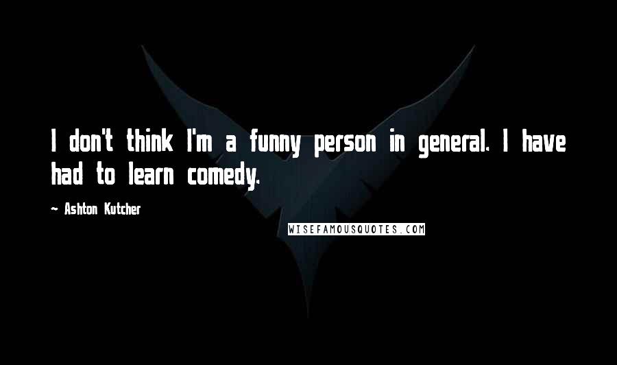 Ashton Kutcher Quotes: I don't think I'm a funny person in general. I have had to learn comedy.