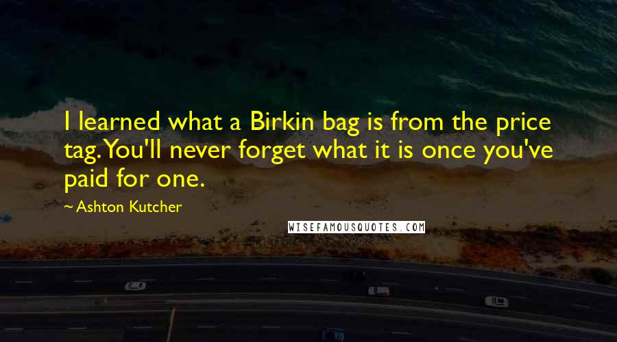 Ashton Kutcher Quotes: I learned what a Birkin bag is from the price tag. You'll never forget what it is once you've paid for one.