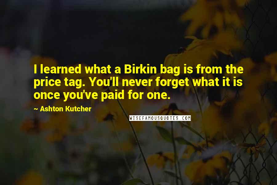 Ashton Kutcher Quotes: I learned what a Birkin bag is from the price tag. You'll never forget what it is once you've paid for one.