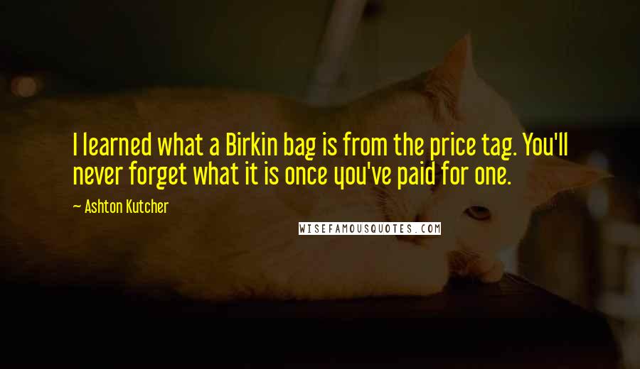 Ashton Kutcher Quotes: I learned what a Birkin bag is from the price tag. You'll never forget what it is once you've paid for one.
