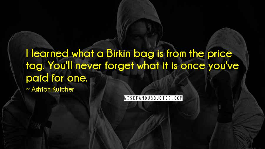 Ashton Kutcher Quotes: I learned what a Birkin bag is from the price tag. You'll never forget what it is once you've paid for one.