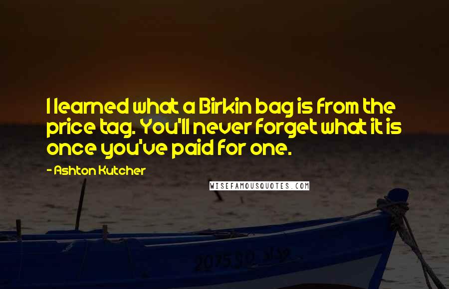 Ashton Kutcher Quotes: I learned what a Birkin bag is from the price tag. You'll never forget what it is once you've paid for one.