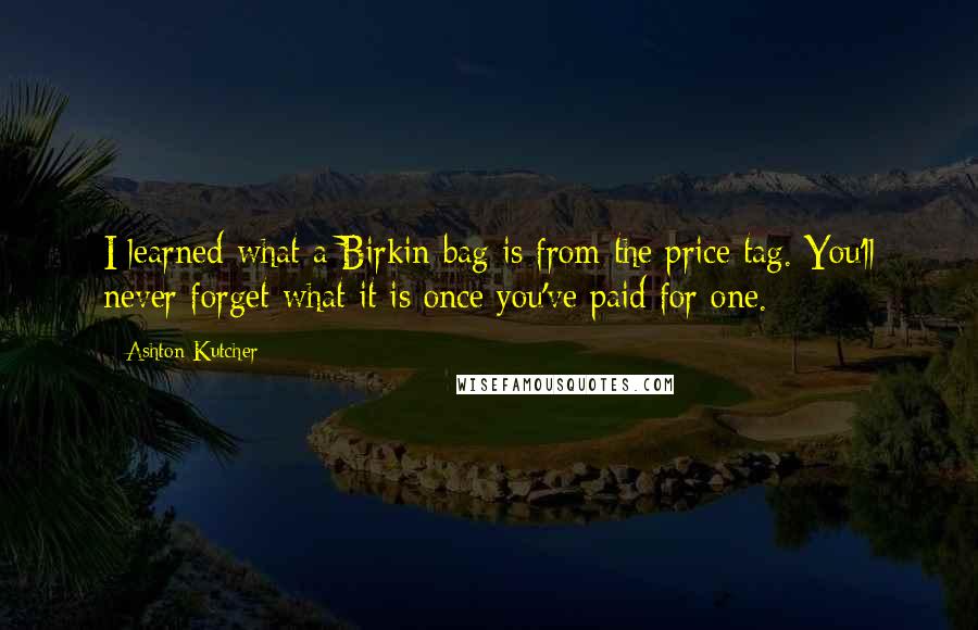 Ashton Kutcher Quotes: I learned what a Birkin bag is from the price tag. You'll never forget what it is once you've paid for one.
