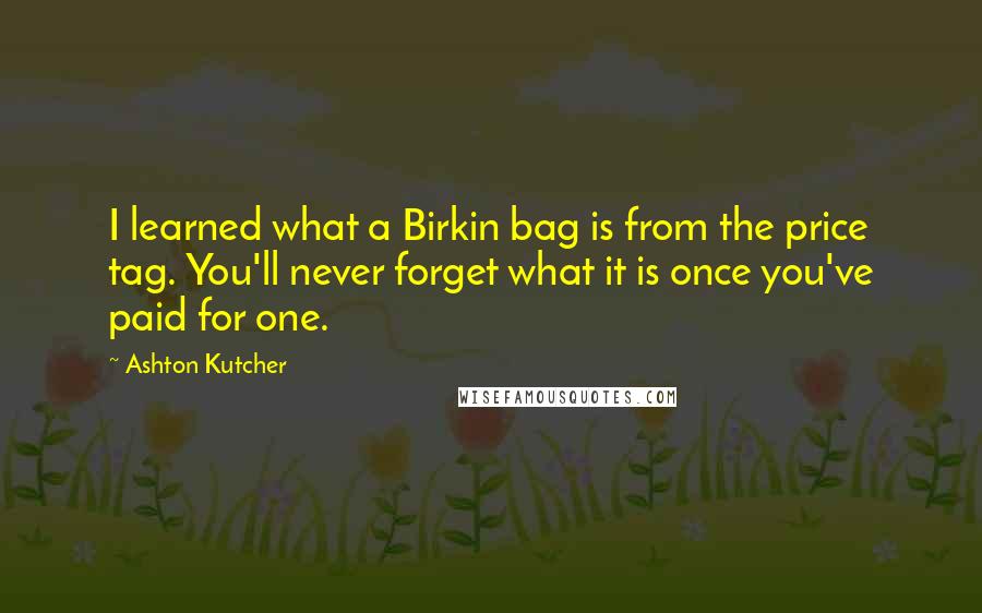 Ashton Kutcher Quotes: I learned what a Birkin bag is from the price tag. You'll never forget what it is once you've paid for one.