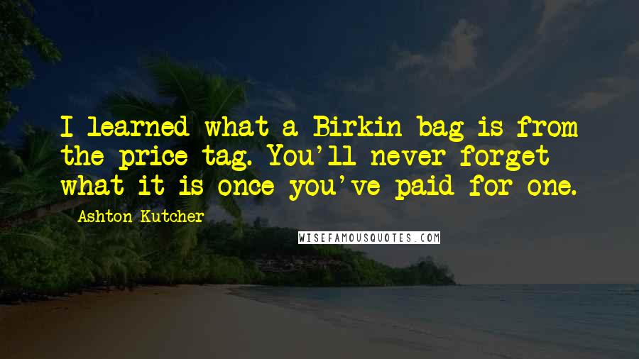 Ashton Kutcher Quotes: I learned what a Birkin bag is from the price tag. You'll never forget what it is once you've paid for one.