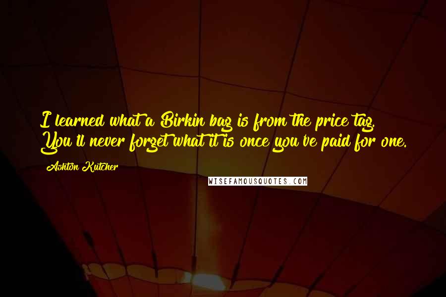 Ashton Kutcher Quotes: I learned what a Birkin bag is from the price tag. You'll never forget what it is once you've paid for one.