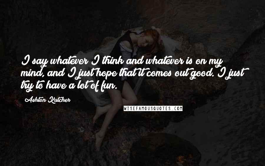 Ashton Kutcher Quotes: I say whatever I think and whatever is on my mind, and I just hope that it comes out good. I just try to have a lot of fun.