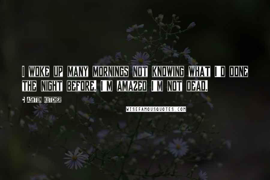 Ashton Kutcher Quotes: I woke up many mornings not knowing what I'd done the night before. I'm amazed I'm not dead.